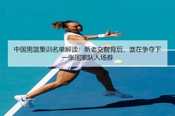 中国男篮集训名单解读：新老交替背后，谁在争夺下一张国家队入场券